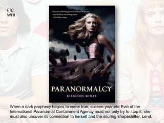 FIC
WHI




 When a dark prophecy begins to come true, sixteen-year-old Evie of the
 International Paranormal Containment Agency must not only try to stop it, she
 must also uncover its connection to herself and the alluring shapeshifter, Lend.
 