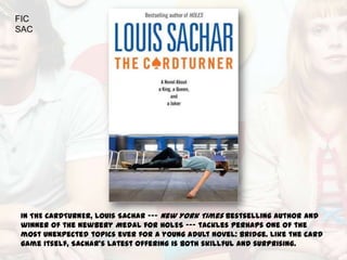 FIC
SAC




In THE CARDTURNER, Louis Sachar --- New York Times bestselling author and
winner of the Newbery Medal for HOLES --- tackles perhaps one of the
most unexpected topics ever for a young adult novel: bridge. Like the card
game itself, Sachar's latest offering is both skillful and surprising.
 