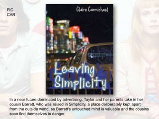 FIC
CAR




In a near future dominated by advertising, Taylor and her parents take in her
cousin Barrett, who was raised in Simplicity, a place deliberately kept apart
from the outside world, so Barrett's untouched mind is valuable and the cousins
soon find themselves in danger.
 