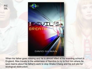 FIC
GIL




 When his father goes missing and he is almost killed at his boarding school in
 England, Max travels to the wilderness of Namibia to try to find him where he
 soon learns about his father's work to stop Shaka Chang and his evil plot for
 ecological destruction.
 