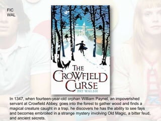 FIC
WAL




In 1347, when fourteen-year-old orphan William Paynel, an impoverished
servant at Crowfield Abbey, goes into the forest to gather wood and finds a
magical creature caught in a trap, he discovers he has the ability to see fays
and becomes embroiled in a strange mystery involving Old Magic, a bitter feud,
and ancient secrets.
 