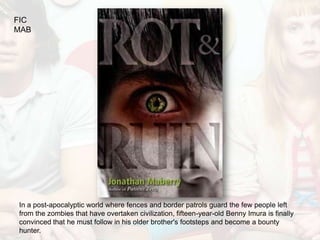 FIC
MAB




In a post-apocalyptic world where fences and border patrols guard the few people left
from the zombies that have overtaken civilization, fifteen-year-old Benny Imura is finally
convinced that he must follow in his older brother's footsteps and become a bounty
hunter.
 