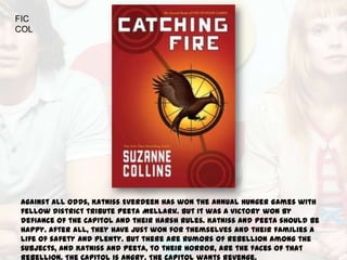 FIC
COL




Against all odds, Katniss Everdeen has won the annual Hunger Games with
fellow district tribute Peeta Mellark. But it was a victory won by
defiance of the Capitol and their harsh rules. Katniss and Peeta should be
happy. After all, they have just won for themselves and their families a
life of safety and plenty. But there are rumors of rebellion among the
subjects, and Katniss and Peeta, to their horror, are the faces of that
 