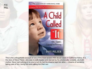 FIC
PEL




 This is the unforgettable account of one of the most severe child abuse cases in California history. It is
 the story of Dave Pelzer, who was brutally beaten and starved by his emotionally unstable, alcoholic
 mother. Dave had nothing or no one to turn to, but his dreams kept him alive --- dreams of someone
 taking care of him, loving him and calling him their son
 