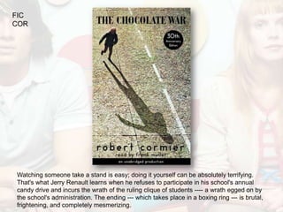 FIC
COR




Watching someone take a stand is easy; doing it yourself can be absolutely terrifying.
That's what Jerry Renault learns when he refuses to participate in his school's annual
candy drive and incurs the wrath of the ruling clique of students ---- a wrath egged on by
the school's administration. The ending --- which takes place in a boxing ring --- is brutal,
frightening, and completely mesmerizing.
 