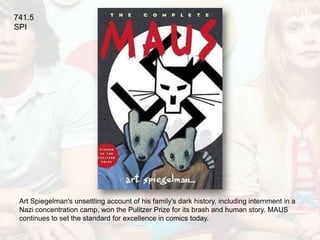 741.5
SPI




 Art Spiegelman's unsettling account of his family's dark history, including internment in a
 Nazi concentration camp, won the Pulitzer Prize for its brash and human story. MAUS
 continues to set the standard for excellence in comics today.
 