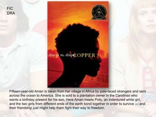 FIC
DRA




Fifteen-year-old Amari is taken from her village in Africa by pale-faced strangers and sent
across the ocean to America. She is sold to a plantation owner in the Carolinas who
wants a birthday present for his son. Here Amari meets Polly, an indentured white girl,
and the two girls from different ends of the earth bond together in order to survive --- and
their friendship just might help them fight their way to freedom.
 