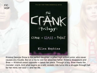 FIC
HOP




Kristina Georgia Snow is the perfect daughter: a gifted high school junior, who never
causes any trouble. But on a trip to visit her absentee father, Kristina disappears and
Bree --- Kristina's exact opposite --- takes her place. Through a boy, Bree meets the
monster: crank. And what begins as a wild, ecstatic ride turns into a struggle through hell
for her mind, her soul --- and her life.
 