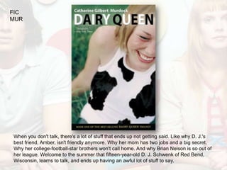 FIC
MUR




When you don't talk, there's a lot of stuff that ends up not getting said. Like why D. J.'s
best friend, Amber, isn't friendly anymore. Why her mom has two jobs and a big secret.
Why her college-football-star brothers won't call home. And why Brian Nelson is so out of
her league. Welcome to the summer that fifteen-year-old D. J. Schwenk of Red Bend,
Wisconsin, learns to talk, and ends up having an awful lot of stuff to say.
 