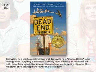 FIC
GAN




Jack’s plans for a vacation excitement are shot down when he is "grounded for life" by his
feuding parents. But plenty of excitement is coming Jack's way once his mom loans him
out to help a feisty old neighbor with a most unusual chore --- typewriting obituaries filled
with stories about the people who founded his utopian town.
 