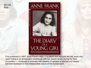 941.54
FRA




 First published in 1947, Anne Frank's diary --- in which she recounts the two years she
 spent hiding in an Amsterdam warehouse with her Jewish family during the Nazi
 occupation --- continues to resonate with readers. It remains a beloved and deeply
 admired testament to the indestructible nature of the human spirit.
 