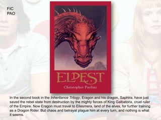 FIC
PAO




In the second book in the Inheritance Trilogy, Eragon and his dragon, Saphira, have just
saved the rebel state from destruction by the mighty forces of King Galbatorix, cruel ruler
of the Empire. Now Eragon must travel to Ellesmera, land of the elves, for further training
as a Dragon Rider. But chaos and betrayal plague him at every turn, and nothing is what
it seems.
 