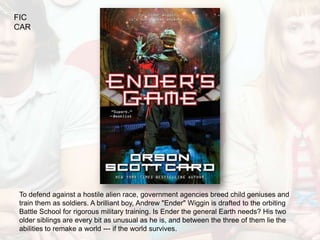 FIC
CAR




To defend against a hostile alien race, government agencies breed child geniuses and
train them as soldiers. A brilliant boy, Andrew "Ender" Wiggin is drafted to the orbiting
Battle School for rigorous military training. Is Ender the general Earth needs? His two
older siblings are every bit as unusual as he is, and between the three of them lie the
abilities to remake a world --- if the world survives.
 