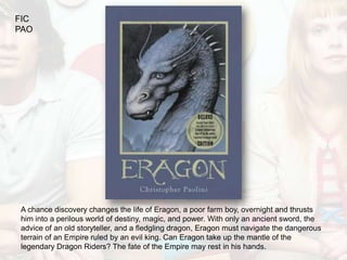 FIC
PAO




A chance discovery changes the life of Eragon, a poor farm boy, overnight and thrusts
him into a perilous world of destiny, magic, and power. With only an ancient sword, the
advice of an old storyteller, and a fledgling dragon, Eragon must navigate the dangerous
terrain of an Empire ruled by an evil king. Can Eragon take up the mantle of the
legendary Dragon Riders? The fate of the Empire may rest in his hands.
 