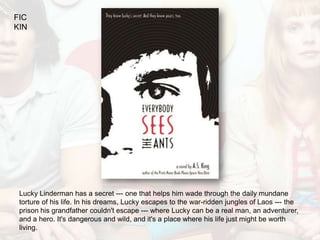 FIC
KIN




 Lucky Linderman has a secret --- one that helps him wade through the daily mundane
 torture of his life. In his dreams, Lucky escapes to the war-ridden jungles of Laos --- the
 prison his grandfather couldn't escape --- where Lucky can be a real man, an adventurer,
 and a hero. It's dangerous and wild, and it's a place where his life just might be worth
 living.
 
