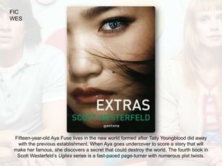FIC
WES




 Fifteen-year-old Aya Fuse lives in the new world formed after Tally Youngblood did away
  with the previous establishment. When Aya goes undercover to score a story that will
 make her famous, she discovers a secret that could destroy the world. The fourth book in
  Scott Westerfeld’s Uglies series is a fast-paced page-turner with numerous plot twists.
 
