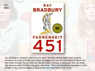 FIC
BRA




Guy Montag is a fireman who loves his work. He likes nothing better than to spray
kerosene on a pile of books and watch the pages curl and turn into flakes of black ash
that flutter through the air. Until the day he meets Clarisse, a young girl who has been
told about a world of books, thoughts, and ideas. Their conversations precipitate a crisis
of faith in Guy, and he begins to steal books and hide them in his home.
 