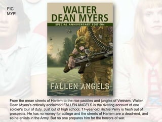 FIC
MYE




From the mean streets of Harlem to the rice paddies and jungles of Vietnam, Walter
Dean Myers's critically acclaimed FALLEN ANGELS is the riveting account of one
soldier's tour of duty. Just out of high school, 17-year-old Richie Perry is fresh out of
prospects. He has no money for college and the streets of Harlem are a dead-end, and
so he enlists in the Army. But no one prepares him for the horrors of war.
 