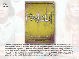 FIC
HOP




The only things Hunter, Autumn and Summer have in common are a predisposition for
addiction and a host of troubled feelings. Yet they're still pulled towards the one person
who links them together --- Kristina, Bree, mother, addict, who's been riding crank for 20
years. Told in three voices and punctuated by news articles chronicling the family's story,
FALLOUT is the stunning conclusion to the trilogy begun by CRANK and GLASS, and a
testament to the reality that addiction is never one person's problem.
 