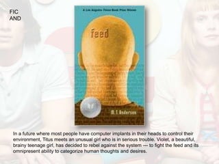 FIC
AND




In a future where most people have computer implants in their heads to control their
environment, Titus meets an unusual girl who is in serious trouble. Violet, a beautiful,
brainy teenage girl, has decided to rebel against the system --- to fight the feed and its
omnipresent ability to categorize human thoughts and desires.
 