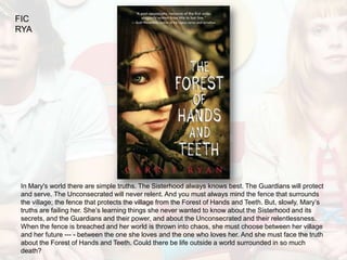 FIC
RYA




 In Mary's world there are simple truths. The Sisterhood always knows best. The Guardians will protect
 and serve. The Unconsecrated will never relent. And you must always mind the fence that surrounds
 the village; the fence that protects the village from the Forest of Hands and Teeth. But, slowly, Mary’s
 truths are failing her. She’s learning things she never wanted to know about the Sisterhood and its
 secrets, and the Guardians and their power, and about the Unconsecrated and their relentlessness.
 When the fence is breached and her world is thrown into chaos, she must choose between her village
 and her future --- - between the one she loves and the one who loves her. And she must face the truth
 about the Forest of Hands and Teeth. Could there be life outside a world surrounded in so much
 death?
 