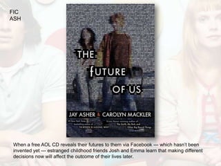 FIC
ASH




When a free AOL CD reveals their futures to them via Facebook --- which hasn’t been
invented yet --- estranged childhood friends Josh and Emma learn that making different
decisions now will affect the outcome of their lives later.
 