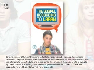 FIC
TAS




 Seventeen-year-old Josh Swensen's virtual alter ego, Larry, becomes a huge media
 sensation. Larry has his own Web site where he posts sermons on anti-consumerism and
 has a large following of adults and teens. While it seems as if the whole world is trying to
 figure out Larry's true identity, Josh feels trapped inside his own creation. What will
 happen to the world, and to Larry, if he is exposed?
 