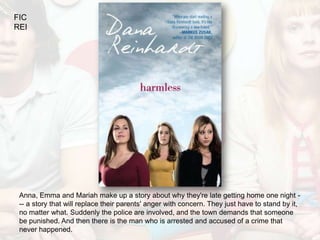 FIC
REI




 Anna, Emma and Mariah make up a story about why they're late getting home one night -
 -- a story that will replace their parents' anger with concern. They just have to stand by it,
 no matter what. Suddenly the police are involved, and the town demands that someone
 be punished. And then there is the man who is arrested and accused of a crime that
 never happened.
 