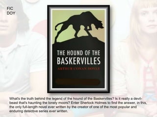 FIC
DOY




What's the truth behind the legend of the hound of the Baskervilles? Is it really a devil-
beast that's haunting the lonely moors? Enter Sherlock Holmes to find the answer, in this,
the only full-length novel ever written by the creator of one of the most popular and
enduring detective series ever written.
 