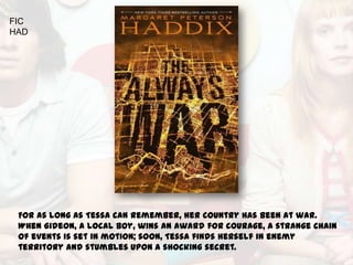 FIC
HAD




 For as long as Tessa can remember, her country has been at war.
 When Gideon, a local boy, wins an award for courage, a strange chain
 of events is set in motion; soon, Tessa finds herself in enemy
 territory and stumbles upon a shocking secret.
 