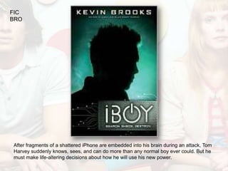 FIC
BRO




After fragments of a shattered iPhone are embedded into his brain during an attack, Tom
Harvey suddenly knows, sees, and can do more than any normal boy ever could. But he
must make life-altering decisions about how he will use his new power.
 