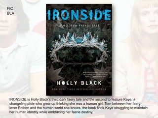 FIC
BLA




 IRONSIDE is Holly Black's third dark faery tale and the second to feature Kaye, a
 changeling pixie who grew up thinking she was a human girl. Torn between her faery
 lover Roiben and the human world she knows, the book finds Kaye struggling to maintain
 her human identity while embracing her faerie destiny.
 
