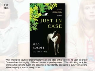 FIC
ROS




After finding his younger brother teetering on the edge of his balcony, 15-year-old David
Case realizes the fragility of life and senses impending doom. Without looking back, he
changes his name to Justin and assumes a new identity, struggling to survive in a world
where tragedy is around every corner.
 