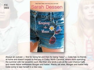 FIC
DES




Always an outcast --- first for being fat and then for being "easy" --- Colie has no friends
at home and doesn't expect to find any in Colby, North Carolina, where she's spending
the summer with her eccentric aunt. But then she lands a job at the Last Chance Café
and meets fellow waitresses Morgan and Isabel. Wacky yet wise, Morgan and Isabel help
Colie come to see herself in a new way.
 