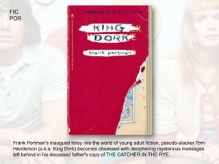 FIC
POR




Frank Portman's inaugural foray into the world of young adult fiction, pseudo-slacker Tom
Henderson (a.k.a. King Dork) becomes obsessed with deciphering mysterious messages
left behind in his deceased father's copy of THE CATCHER IN THE RYE.
 