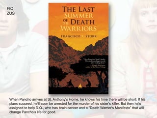FIC
ZUS




When Pancho arrives at St. Anthony's Home, he knows his time there will be short: If his
plans succeed, he'll soon be arrested for the murder of his sister's killer. But then he's
assigned to help D.Q., who has brain cancer and a "Death Warrior's Manifesto” that will
change Pancho’s life for good.
 