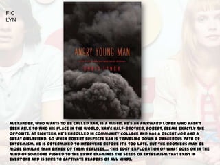 FIC
LYN




 Alexander, who wants to be called Xan, is a misfit. He's an awkward loner who hasn't
 been able to find his place in the world. Xan's half-brother, Robert, seems exactly the
 opposite. At eighteen, he's enrolled in community college and has a decent job and a
 great girlfriend. So when Robert suspects Xan is traveling down a dangerous path of
 extremism, he is determined to intervene before it's too late. But the brothers may be
 more similar than either of them realizes.... This edgy exploration of what goes on in the
 mind of someone pushed to the brink examines the seeds of extremism that exist in
 everyone and is sure to captivate readers of all kinds.
 