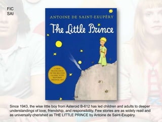 FIC
SAI




 Since 1943, the wise little boy from Asteroid B-612 has led children and adults to deeper
 understandings of love, friendship, and responsibility. Few stories are as widely read and
 as universally cherished as THE LITTLE PRINCE by Antoine de Saint-Exupéry.
 