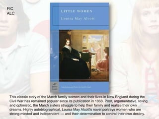 FIC
ALC




 This classic story of the March family women and their lives in New England during the
 Civil War has remained popular since its publication in 1868. Poor, argumentative, loving
 and optimistic, the March sisters struggle to help their family and realize their own
 dreams. Highly autobiographical, Louisa May Alcott's novel portrays women who are
 strong-minded and independent --- and their determination to control their own destiny.
 