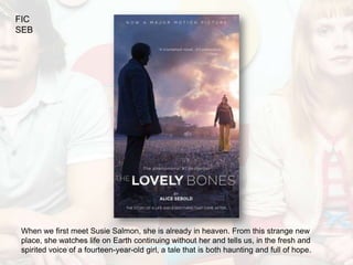FIC
SEB




When we first meet Susie Salmon, she is already in heaven. From this strange new
place, she watches life on Earth continuing without her and tells us, in the fresh and
spirited voice of a fourteen-year-old girl, a tale that is both haunting and full of hope.
 