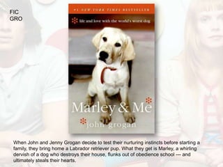 FIC
GRO




When John and Jenny Grogan decide to test their nurturing instincts before starting a
family, they bring home a Labrador retriever pup. What they get is Marley, a whirling
dervish of a dog who destroys their house, flunks out of obedience school --- and
ultimately steals their hearts.
 