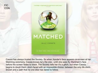FIC
CON




Cassia has always trusted the Society. So when Xander's face appears on-screen at her
Matching ceremony, Cassia knows he's the one…until she sees Ky Markham's face
before the screen fades to black. The Society tells her it's a glitch, but when Cassia
begins to doubt them, she's faced with an impossible choice: between the only life she's
known and a path that no one else has dared to follow.
 
