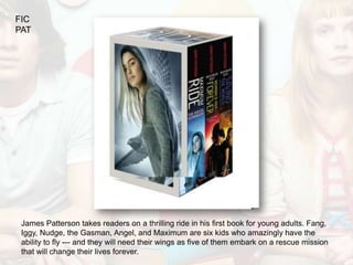 FIC
PAT




 James Patterson takes readers on a thrilling ride in his first book for young adults. Fang,
 Iggy, Nudge, the Gasman, Angel, and Maximum are six kids who amazingly have the
 ability to fly --- and they will need their wings as five of them embark on a rescue mission
 that will change their lives forever.
 