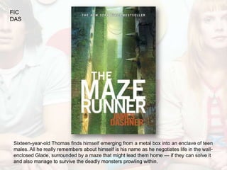 FIC
DAS




Sixteen-year-old Thomas finds himself emerging from a metal box into an enclave of teen
males. All he really remembers about himself is his name as he negotiates life in the wall-
enclosed Glade, surrounded by a maze that might lead them home --- if they can solve it
and also manage to survive the deadly monsters prowling within.
 