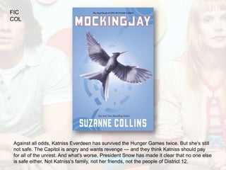FIC
COL




Against all odds, Katniss Everdeen has survived the Hunger Games twice. But she's still
not safe. The Capitol is angry and wants revenge --- and they think Katniss should pay
for all of the unrest. And what's worse, President Snow has made it clear that no one else
is safe either. Not Katniss's family, not her friends, not the people of District 12.
 