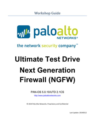Last	
  Update:	
  20140512	
  
Workshop	
  Guide	
  
	
  
	
  
	
  
Ultimate Test Drive
Next Generation
Firewall (NGFW)
PAN-OS 5.0.10/UTD 2.1CS
http://www.paloaltonetworks.com
	
  
	
  
©	
  2014	
  Palo	
  Alto	
  Networks.	
  Proprietary	
  and	
  Confidential	
  
 