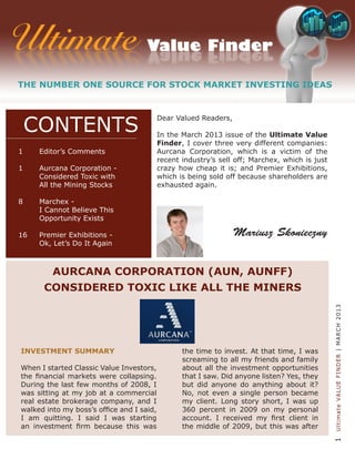 1UltimateVALUEFINDER|MARCH2013
Dear Valued Readers,
In the March 2013 issue of the Ultimate Value
Finder, I cover three very different companies:
Aurcana Corporation, which is a victim of the
recent industry’s sell off; Marchex, which is just
crazy how cheap it is; and Premier Exhibitions,
which is being sold off because shareholders are
exhausted again.
INVESTMENT SUMMARY
When I started Classic Value Investors,
the financial markets were collapsing.
During the last few months of 2008, I
was sitting at my job at a commercial
real estate brokerage company, and I
walked into my boss’s office and I said,
I am quitting. I said I was starting
an investment firm because this was
the time to invest. At that time, I was
screaming to all my friends and family
about all the investment opportunities
that I saw. Did anyone listen? Yes, they
but did anyone do anything about it?
No, not even a single person became
my client. Long story short, I was up
360 percent in 2009 on my personal
account. I received my first client in
the middle of 2009, but this was after
AURCANA CORPORATION (AUN, AUNFF)
CONSIDERED TOXIC LIKE ALL THE MINERS
Mariusz Skonieczny
1	 Editor’s Comments
1	 Aurcana Corporation -
	 Considered Toxic with
	 All the Mining Stocks
8	 Marchex -
	 I Cannot Believe This
	 Opportunity Exists
	
16	 Premier Exhibitions -
	 Ok, Let’s Do It Again
CONTENTS
 