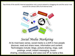 Two-thirds of the world’s Internet population visit a social network or blogging site and the sector now accounts for almost 10% of all internet time.Social Media MarketingAt its most basic sense, social media is a shift in how people discover, read and share news, information and content. Technologies include: blogs, picture-sharing, vlogs, wall-postings, email, instant messaging, music-sharing, crowdsourcing, and voice over IP, to name a few.