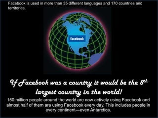 .Facebook is used in more than 35 different languages and 170 countries and territories.The Big Deal over Social Media Marketing MarketingNatalie GuseIf Facebook was a country it would be the 8th largest country in the world! 150 million people around the world are now actively using Facebook and almost half of them are using Facebook every day. This includes people in every continent—even Antarctica.