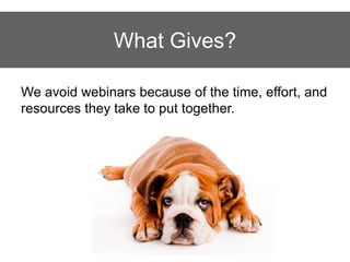 What Gives?
We avoid webinars because of the time, effort, and
resources they take to put together.
 